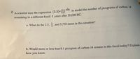 2.
to model the number of picograms of carbon-14
5,730
A scientist uses the expression (2.5)•G) 3:740
remaining in a different fossil t
years after 20,000 BC.
a. What do the 2.5, , and 5,730 mean in this situation?
2
b. Would more or less than .1 picogram of carbon-14 remain in this fossil today? Explain
how you know.
