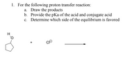 1. For the following proton transfer reaction:
   a. Draw the products
   b. Provide the pKa of the acid and conjugate acid
   c. Determine which side of the equilibrium is favored

The reaction involves cyclopentanol (\[C_5H_9OH\]) and a chloride ion (\[Cl^-\]).

### Explanation:

- **Cyclopentanol (\[C_5H_9OH\])**: This is a cycloalkane with a hydroxyl group attached, making it an alcohol.
- **Chloride ion (\[Cl^-\])**: A negatively charged ion that can accept a proton.

The diagrams show a structural formula for cyclopentanol, with the hydroxyl group indicated by an "H" and "O" bonded to a five-membered carbon ring. 

### Tasks:

a. **Draw the products:**
   - The reaction is expected to yield water (H₂O) and a cyclopentyl cation if a proton transfer occurs or simply remain unchanged if there isn’t a favorable proton transfer.

b. **Provide the pKa of the acid and conjugate acid:**
   - Cyclopentanol has a pKa around 16.
   - Hydrochloric acid (conjugate acid of chloride ion) has a pKa of around -7.

c. **Determine which side of the equilibrium is favored:**
   - Since the pKa of hydrochloric acid is much lower than that of cyclopentanol, the equilibrium favors the formation of hydrochloric acid, implying the reactants are more stable than the products in this scenario.

This reaction's equilibrium is critically influenced by the pKa values, determining the direction in which the reaction predominantly occurs.