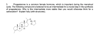 **3.** Progesterone is a common female hormone, which is important during the menstrual cycle. The following compound is believed to be an intermediate for a crucial step in the synthesis of progesterone. Why is this intermediate more stable than you would otherwise think for a carbocation? Explain fully (with structures).

**Diagram**: 

The diagram shows a steroid-like structure typical of a progesterone intermediate. Key features include several hexagonal carbon rings with hydrogen atoms attached. There is an interesting lactone or cyclic ester at one end, featuring an oxygen with a positive charge, which may play a role in stabilizing the carbocation intermediate. Arrows and wedges are used to indicate 3D orientation of bonds within the structure. 

**Explanation**:

In this structure, the positive charge (associated with the carbocation) is stabilized by resonance. The lactone ring and the attached oxygen atoms potentially provide resonance stabilization. This stability is possible due to the overlap of orbitals and the delocalization of electrons, which distribute the positive charge over a larger area. This distribution reduces charge concentration, making the intermediate more stable than typical carbocations, which are usually highly reactive and unstable.