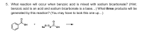 What reaction will occur when benzoic acid is mixed with sodium bicarbonate? (Hint:
benzoic acid is an acid and sodium bicarbonate is a base...) What three products will be
generated by this reaction? (You may have to look this one up...)
HO.
Na
HO.
