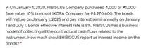 9. On January 1, 2020, HIBISCUS Company purchased 4,000 of P1,000
face value, 10% bonds of IXORA Company for P4,270,600. The bonds
will mature on January 1, 2025 and pay interest semi-annually on January
1 and July 1. Bonds effective interest rate is 8%. HIBISCUS has a business
model of collecting all the contractural cash flows related to the
instrument. How much should HIBISCUS report as interest income on the
bonds?
