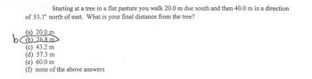 Starting at a tree in a flat pasture you walk 20.0 m due south and then 40.0 m in a direction
of 53.1° north of east. What is your final distance from the tree?
(a) 20.0 m
b (b) 268 m
(c) 43.2 m
(d) 57.3 m
(e) 60.0 m
none of the above answers