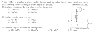 A box (40 kg) is attached to a heavy pulley (with mass 8 kg and radius of 20 cm, treat it as a solid
www.G
disk). Initially the box is hung 6 meters above the ground.
28. find the velocity of the box when it strikes the ground.
a. 11 m/sec
b. 10 m/sec
c. 9 m/sec
d. 8 m/sec
29. find the tension on the string.
a. 78.4 N
c. 35.6 N
b. 392 N
d. 178 N
30. find the angular acceleration of the pulley.
a. 44.5 rad/s²
b. 49 rad/s²
c. 38 rad/s²
a
T
Mg
سر
d. 53 rad/s²
TH
m
T
6m