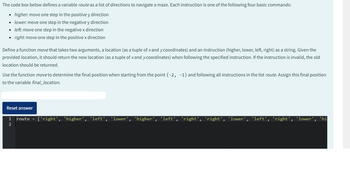 The code box below defines a variable route as a list of directions to navigate a maze. Each instruction is one of the following four basic commands:
• higher. move one step in the positive y direction
• lower: move one step in the negative y direction
• left: move one step in the negative x direction
right: move one step in the positive x direction
●
Define a function move that takes two arguments, a location (as a tuple of x and y coordinates) and an instruction (higher, lower, left, right) as a string. Given the
provided location, it should return the new location (as a tuple of x and y coordinates) when following the specified instruction. If the instruction is invalid, the old
location should be returned.
Use the function move to determine the final position when starting from the point (-2, -1) and following all instructions in the list route. Assign this final position
to the variable final_location.
Reset answer
1 route = ['right', 'higher', 'left', 'lower', 'higher', 'left', 'right', 'right',
2
'lower', 'left', 'right', 'lower', 'hi