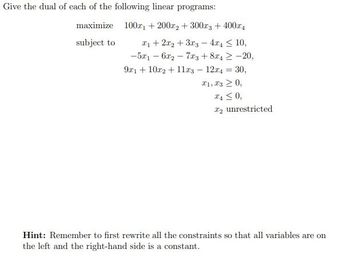 Give the dual of each of the following linear programs:
maximize 100x1 + 2002+300x3 + 400x4
subject to
1+22+3x3 - 4x4 10,
-5x16x27x3+8x4-20,
9x1+102+11x3-12x4 = 30,
==
21, 30,
240,
2 unrestricted
Hint: Remember to first rewrite all the constraints so that all variables are on
the left and the right-hand side is a constant.