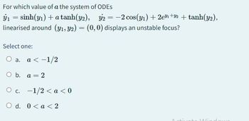 For which value of a the system of ODES
y₁ = sinh(y₁) + a tanh(y2), y2 = -2 cos(y₁) +2e³1 +32 + tanh(y2),
linearised around (y1, y2) = (0,0) displays an unstable focus?
Select one:
O a. a < -1/2
O b. a =
O c. -1/2 < a <0
O d. 0< a < 2
= 2
MAG