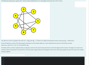 The following image shows a graph with 7 vertices (nodes) labelled from 1 to 7 and edges connecting some of the vertices.
3
6
1
7
The adjacency matrix of a graph is the matrix A = (Aij) with Aij = 1 if there is an edge connecting the vertices i and j and Aij = 0 otherwise.
Set up the adjacency matrix of the above graph and assign it to the variable adjacency_matrix. Represent the matrix as a list of lists such that
adjacency_matrix[i-1][j-1] corresponds to Aij.
Thereafter, define a function vdeg that takes an adjacency matrix (in the same format) and returns a list of the degrees of the vertices. The degree of a vertex is the
number of other vertices that it is connected to. Use the function vdeg to determine the degrees of all vertices of the above graph and store the result in the variable
example_degrees.