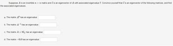 Supppose A is an invertible n x n matrix and 7 is an eigenvector of A with associated eigenvalue 7. Convince yourself that is an eigenvector of the following matrices, and find
the associated eigenvalues.
a. The matrix A6 has an eigenvalue
b. The matrix A¹ has an eigenvalue
c. The matrix A + 8I, has an eigenvalue
d. The matrix -6A has an eigenvalue