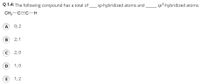 Q 1.4: The following compound has a total of
sp-hybridized atoms and
sp3-hybridized atoms.
CH3-C=C-
A 0; 2
2; 1
C 2; 0
D
1; 0
E
1; 2
