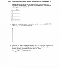 In this activity, we investigate the sampling distribution of the sample mean, X
1. Imagine that you roll a single, fair, six-sided die once. Define the random
variable X, to be the number of dots (pips) on the upward face. Complete the
probability distribution table for X.
P(x)
1
2
3
4
2. Sketch the probability histogram for x below. Let the x-axis be the OUTCOME
and let the y-axis be the PROBABILITY.
3. Determine the mean and standard deviation for X. As a reminder, you determine
the mean of a discrete probability distribution using u =ExP(x) and the
standard deviation is found most simply using the formula
o = EX²P(x)- µ² (see page 322).
%3D
