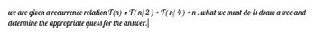 we are given a recurrence relation T(n) = T(n/2) + T(n/ 4) + n. what we must do is draw a tree and
determine the appropriate guess for the answer.