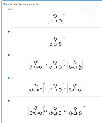 Choose the correct Lewis structure for Clo₁.
A. O
B.O
C. O
D.O
E. O
Ö-CI-Ö:
:Ö:
:Ö-CI-Ö:
000-000-000
:Ö-CI=Ö] * :Ö-CI-Ö: * Ö=CI-Ö:
:Ö-CI=Ö * :Ö-CI-Ö: Ö-CI-Ö
000-000-000
000-000-000