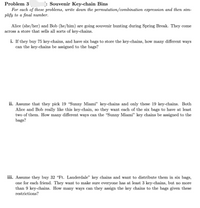 Problem 3
: Souvenir Key-chain Bins
For each of these problems, write down the permutation/combination expression and then sim-
plify to a final number.
Alice (she/her) and Bob (he/him) are going souvenir hunting during Spring Break. They come
across a store that sells all sorts of key-chains.
i. If they buy 75 key-chains, and have six bags to store the key-chains, how many different ways
can the key-chains be assigned to the bags?
ii. Assume that they pick 19 "Sunny Miami" key-chains and only these 19 key-chains. Both
Alice and Bob really like this key-chain, so they want each of the six bags to have at least
two of them. How many different ways can the "Sunny Miami" key chains be assigned to the
bags?
iii. Assume they buy 32 “Ft. Lauderdale" key chains and want to distribute them in six bags,
one for each friend. They want to make sure everyone has at least 3 key-chains, but no more
than 9 key-chains. How many ways can they assign the key chains to the bags given these
restrictions?
