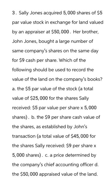 3. Sally Jones acquired 5,000 shares of $5
par value stock in exchange for land valued
by an appraiser at $50,000. Her brother,
John Jones, bought a large number of
same company's shares on the same day
for $9 cash per share. Which of the
following should be used to record the
value of the land on the company's books?
a. the $5 par value of the stock (a total
value of $25,000 for the shares Sally
received: $5 par value per share x 5,000
shares). b. the $9 per share cash value of
the shares, as established by John's
transaction (a total value of $45,000 for
the shares Sally received: $9 per share x
5,000 shares). c. a price determined by
the company's chief accounting officer d.
the $50,000 appraised value of the land.