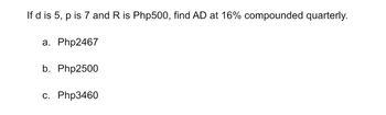 If d is 5, p is 7 and R is Php500, find AD at 16% compounded quarterly.
a. Php2467
b. Php2500
c. Php3460