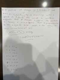 4) A parti cle
of charge 9: 3.2 x 10C and
mass
-27
6.6 x 10
kg is traveling
mls inside
of strength
cir cumfelence
with a
speed of
5.0x 10
unitorm
magnetic field
tra cing
a
0.040 T
The
partizle
is
that
is perpendicular
is the
to the
In agne t2
field.
what
radivs of
such circum feren ce? (m )
257.8x10-13
wrong
6.16 r0
a) 2.9l m
b) 0. 13 m
C) 3
52 m
d) 0. 26 m
1)8.28 m
中)
g) 5.67 m
0.50m
h) 4.55m
