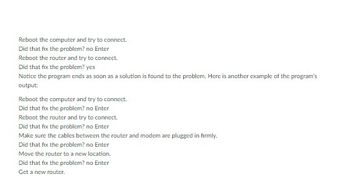 Reboot the computer and try to connect.
Did that fix the problem? no Enter
Reboot the router and try to connect.
Did that fix the problem? yes
Notice the program ends as soon as a solution is found to the problem. Here is another example of the program's
output:
Reboot the computer and try to connect.
Did that fix the problem? no Enter
Reboot the router and try to connect.
Did that fix the problem? no Enter
Make sure the cables between the router and modem are plugged in firmly.
Did that fix the problem? no Enter
Move the router to a new location.
Did that fix the problem? no Enter
Get a new router.