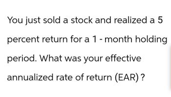 You just sold a stock and realized a 5
percent return for a 1-month holding
period. What was your effective
annualized rate of return (EAR)?