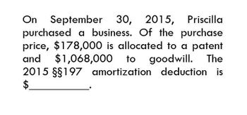 On September 30, 2015, Priscilla
purchased a business. Of the purchase
price, $178,000 is allocated to a patent
and $1,068,000 to goodwill. The
2015 §§197 amortization deduction is
$