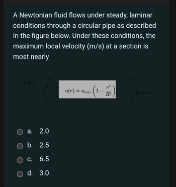 A Newtonian fluid flows under steady, laminar
conditions through a circular pipe as described
in the figure below. Under these conditions, the
maximum local velocity (m/s) at a section is
most nearly
0.05 m³/s
a. 2.0
b. 2.5
C. 6.5
d. 3.0
u(r) = Umax
(1-772)
D= 14 cm