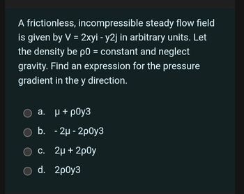 A frictionless, incompressible steady flow field
is given by V = 2xyi - y2j in arbitrary units. Let
the density be p0 = constant and neglect
gravity. Find an expression for the pressure
gradient in the y direction.
a.
μ + poу3
b. - 2μ-2p0y3
c. 2μ + 2p0y
○ d. 2p0y3