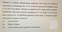 Alloyaex is a factory manufacturing aluminum. This factory has machines
connected in A consuming 190Z-35° V on their BC-phase with impedance value
of 36230° 2 per phase. Alloyaex in supplied by the energy utility company,
WhiteWatts, with source and line impedances of 4 + j3 2 and 154-25° 2 per
phase respectively. If WhiteWatts generates a three phase Y-connected supply
with positive sequence, obtain the:
(i)
Load currents.
(ii)
Supply voltages.
(iii)
Total complex power supplied by White Watts.
