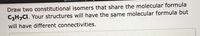 Draw two constitutional isomers that share the molecular formula
C3H,CI. Your structures will have the same molecular formula but
will have different connectivities.
