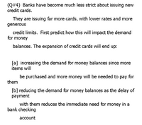 (Q#4) Banks have become much less strict about issuing new
credit cards.
They are issuing far more cards, with lower rates and more
generous
credit limits. First predict how this will impact the demand
for money
balances. The expansion of credit cards will end up:
[a] increasing the demand for money balances since more
items will
be purchased and more money will be needed to pay for
them
[b] reducing the demand for money balances as the delay of
payment
with them reduces the immediate need for money in a
bank checking
асcount
