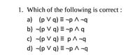 1. Which of the following is correct :
a) (p V q) = ¬p ^ ¬q
b) -(p V q) = ¬p ^ q
c) -(p V q) = p ^ ¬q
d) -(p V q) = -p ^ ¬q
