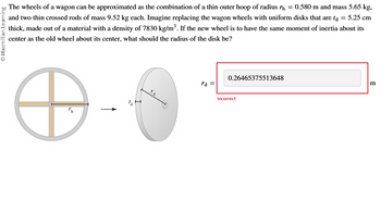 Macmillan Learning
The wheels of a wagon can be approximated as the combination of a thin outer hoop of radius h = 0.580 m and mass 5.65 kg,
and two thin crossed rods of mass 9.52 kg each. Imagine replacing the wagon wheels with uniform disks that are ta = 5.25 cm
thick, made out of a material with a density of 7830 kg/m³. If the new wheel is to have the same moment of inertia about its
center as the old wheel about its center, what should the radius of the disk be?
rd =
0.26465375513648
Incorrect
m