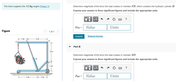 The hoist supports the 125-kg engine (Figure 1).
Figure
G
-1 m
-
F
-2 m
2 m
H
1m-
1 of 1
E
2 m
1 m
Determine magnitude of the force the load creates in member FB, which contains the hydraulic cylinder H
Express your answer to three significant figures and include the appropriate units.
FFB =
Submit
Part B
_O
Di
FBD =
μA
Value
Request Answer
Determine magnitude of the force the load creates in member BD.
Express your answer to three significant figures and include the appropriate units.
μA
Units
Value
?
Units