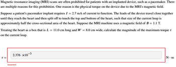 Magnetic resonance imaging (MRI) scans are often prohibited for patients with an implanted device, such as a pacemaker. There
are multiple reasons for this prohibition. One reason is the physical torque on the device due to the MRI's magnetic field.
Suppose a patient's pacemaker implant requires I = 2.7 mA of current to function. The leads of the device travel close together
until they reach the heart and then split off to touch the top and bottom of the heart, such that size of the current loop is
approximately half the cross-sectional area of the heart. Suppose the MRI machine uses a magnetic field of B = 1.1 T.
Treating the heart as a box that is L = 11.0 cm long and W = 8.0 cm wide, calculate the magnitude of the maximum torque t
on the current loop.
T=
2.376 ×10
Incorrect
-5
N-m