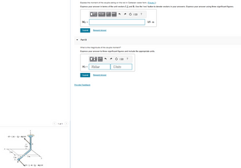 -F-(4-3j+4k) kN
2 m
1m
~
B
* JA
1m
3 m
F-4i +3j - 4k) kN
1 of 1
>
Express the moment of the couple acting on the rod in Cartesian vector form. (Figure 1)
Express your answer in terms of the unit vectors i, j, and k. Use the 'vec' button to denote vectors in your answers. Express your answer using three significant figures.
Mc =
Submit
Part B
Mc =
Submit
AZ Ivec
Request Answer
What is the magnitude of the couple moment?
Express your answer to three significant figures and include the appropriate units.
Provide Feedback
CºμÀ
0
Value
n
Request Answer
(2 ?
CE ?
Units
kN.m