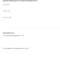 Expand the binomial using Pascal's Triangle and the Binomial Theorem.
16. (k + 13)5
17. (5m — п)3
18. (бх3 — 4у)4
Find
indicated term.
19. The eight term of the expansion (11x – 4)°
20. The coefficient of x’ in the expansion of (3p – 2q)2
