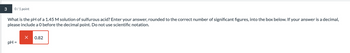 3
0/1 point
What is the pH of a 1.45 M solution of sulfurous acid? Enter your answer, rounded to the correct number of significant figures, into the box below. If your answer is a decimal,
please include a O before the decimal point. Do not use scientific notation.
X 0.82
pH =