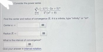 Consider the power series
(-1)"(-2x + 5)"
5" (n² + 9)
Find the center and radius of convergence R. If it is infinite, type "infinity" or "inf".
Center a =
Radius R =
n=1
What is the interval of convergence?
⠀
Give your answer in interval notation.