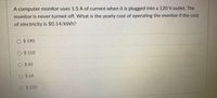 A computer monitor uses 1.5 A of current when it is plugged into a 120 V outlet. The
monitor is never turned off. What is the yearly cost of operating the monitor if the cost
of electricity is $0.14/kWh?
$ 190
$ 110
$ 81
$ 64
$ 220
