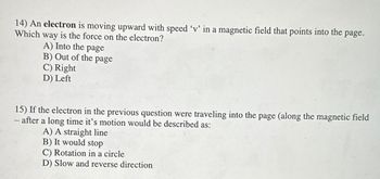 14) An electron is moving upward with speed 'v' in a magnetic field that points into the page.
Which way is the force on the electron?
A) Into the page
B) Out of the page
C) Right
D) Left
15) If the electron in the previous question were traveling into the page (along the magnetic field
- after a long time it's motion would be described as:
A) A straight line
B) It would stop
C) Rotation in a circle
D) Slow and reverse direction