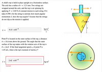 A child's top is held in place upright on a frictionless surface. The axle has a radius of \( r = 3.21 \, \text{mm} \). Two strings are wrapped around the axle, and the top is set spinning by applying \( T = 2.40 \, \text{N} \) of constant tension to each string. If it takes \( 0.590 \, \text{s} \) for the string to unwind, how much angular momentum \( L \) does the top acquire? Assume that the strings do not slip as the tension is applied. 

\[ L = 9.15 \times 10^{-3} \, \frac{\text{kg} \cdot \text{m}^2}{\text{s}} \]

Point P is located on the outer surface of the top, a distance \( h = 35.0 \, \text{mm} \) above the ground. The angle that the outer surface of the top makes with the rotation axis of the top is \( \theta = 24.0^\circ \). If the final tangential speed \( v_t \) of point P is \( 1.45 \, \text{m/s} \), what is the top's moment of inertia \( I \)?

\[ I = 2.42 \times 10^{-4} \, \text{kg} \cdot \text{m}^2 \]

(Incorrect)

### Diagram Explanation

The first diagram is a side view of the top. It shows:
- Two arrows labeled \( T \) representing the tension force applied to the strings, pointing outward.
- The radius of the axle (\( 2r \)) and its alignment with the tension arrows.
- A point P located on the outer surface at height \( h \).
- The angle \( \theta \) illustrating the angle between the surface and the axis.

The second diagram is a top view:
- It illustrates the axle with the tension forces \( T \) acting in opposite directions across the axle’s diameter (\( 2r \)).

These diagrams help in understanding how the forces and dimensions relate to the spinning motion and calculation of angular momentum and moment of inertia.