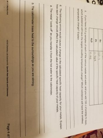 Sn
Zn
H₂O
०.३1३
0.387
4.186
5. If you have 50.0 g samples of each of the various metals and water, and you add 100 J of energy to each,
which substance will have the largest resulting temperature change? Which substance will have the smallest
temperature change? Explain
6. The following errors would cause a change in the calculated specific heat capacity for your metals. Explain
how each change would affect the calculated value of the specific heat capacity of your metals.
a. The metal "cools off" as you transfer it from the hot water to the calorimeter.
Mr. A. Maystry et al.
b. The calorimeter loses heat to the surroundings as you are stirring.
HCHS Chemistry Lab Exercise #19: Specific Heat Capacity and Calorimetry
Page 4 of 5