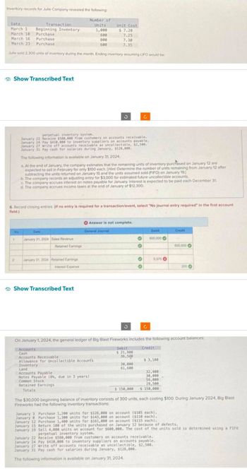 Inventory records for Julle Company revealed the following:
Date
Unit Cost
March 1 Beginning Inventory
$ 7.20
March 18
Purchase
600
7.25
March 16
Purchase
800
7.30
March 23 Purchase
600
7.35
Julle sold 2.300 units of inventory during the month. Ending inventory assuming LIFO would be:
Show Transcribed Text
No
1
Transaction
2
6. Record closing entries. (If no entry is required for a transaction/event, select "No journal entry required in the first account
field.)
Date
perpetual inventory system.
January 22 Receive $580,000 from customers on accounts receivable.
January 24 Pay $410,000 to inventory suppliers on accounts payable.
January 27 Write off accounts receivable as uncollectible, $2,500.
January 31 Pay cash for salaries during January, $128,000.
The following information is available on January 31, 2024.
a. At the end of January, the company estimates that the remaining units of inventory purchased on January 12 are
expected to sell in February for only $100 each. (Hint: Determine the number of units remaining from January 12 after
subtracting the units returned on January 15 and the units assumed sold (FIFO) on January 19.]
b. The company records an adjusting entry for $3,000 for estimated future uncollectible accounts.
c. The company accrues interest on notes payable for January, Interest is expected to be paid each December 31.
d. The company accrues income taxes at the end of January of $12,300.
January 31, 2024 Sales Revenue
Number of
Units
1,000
Retained Earnings
January 31, 2024 Retained Earnings
Interest Expense
J
Show Transcribed Text
Answer is not complete.
General Journal
Land
Accounts Payable
Notes Payable (8%, due in 3 years)
Common Stock
Retained Earnings
Totals
3
C
Debit
$ 21,900
36,500
O
O
30,000
61,600
O
O
C
Debit
600,000
5.070
On January 1, 2024, the general ledger of Big Blast Fireworks includes the following account balances:
Accounts
Credit
Cash
Accounts Receivable
Allowance for Uncollectible Account's
Inventory
$ 3,100
32,400
30,000
56,000
28,500
$ 150,000 $ 150,000
0
January 3 Purchase 1,200 units for $126,000 on account ($105 each).
January 8 Purchase 1,300 units for $143,000 on account ($110 each).
Purchase 1,400 units for $161,000 on account ($115 each).
January 12
January 15
January 19
Credit
000,000
The $30,000 beginning balance of inventory consists of 300 units, each costing $100. During January 2024, Big Blast
Fireworks had the following inventory transactions:
January 22 Receive $580,000 from customers on accounts receivable.
January 24 Pay $410,000 to inventory suppliers on accounts payable.
January 27 Write off accounts receivable as uncollectible, $2,500.
January 31 Pay cash for salaries during January, $128,000.
The following information is available on January 31, 2024.
200 ->
Return 100 of the units purchased on January 12 because of defects.
Sell 4,000 units on account for $600,000. The cost of the units sold is determined using a FIFO
perpetual inventory system.