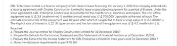 6BL. Enterprise Limited is a finance company which deals in lease financing. On January 1, 2016 the company entered into
a leasing agreement with Charles Construction Limited to lease a specialized equipment for a period of 8 years, Under the
lease agreement, GBL. Enterprise Limited was responsible for the maintenance, insurance and repairs. The cost of the
equipment was \(\$ 3.8 \mathrm{~m) \) and the annual rental was \(\$ 700,000 \) payable at the end of each. The
estimate economic life of the equipment was 10 years after which it is expected to have a scrap value of \(\$ 150,000 \).
The implicit rate of interest is \( 12 \%\) per annum and the fair value of the equipment was \(\$ 4.5 \mathrm{m} \).
Required:
a. Prepare the Journal entries for Charles Construction Limited for 31 December 2016?
b. Prepare the Extracts for the Income Statement and the Statement of Financial Position as at December 312017.
c. Prepare the Extract for the Income Statement for GBL Enterprise Limited for three years endi 31 December 2018 ?
d. Show the disclosure requirements as per IFRS 16?