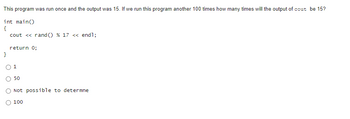 This program was run once and the output was 15. If we run this program another 100 times how many times will the output of cout be 15?
int main()
{
cout << rand() % 17 <<<< endl;
}
return 0;
1
50
Not possible to determne
100