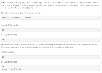 Write a program that will prompt the user for a lengh in inches and convert the input into a readable output in feet and inches.
This lab is split into parts. Students must do them in order, otherwise the answer will not be correct. Use an integer variable to
save the number of inches entered by the user.
Part I: Enter the input and do the simple conversion.
Enter the number of inches:
Example: If the input is:
55
the output should be:
4'7
Part II: Let's add something else to the output to make it even more readable. After the user enters the number of inches and
the program converts it to feet and inches add a second line with the more formal information:
Ex: If the input is:
55
the output should be:
4'7
4 feet and 7 inches