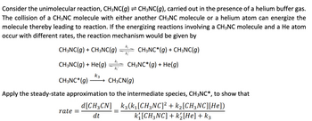 Consider the unimolecular reaction, CH3NC(g) ⇒ CH3NC(g), carried out in the presence of a helium buffer gas.
The collision of a CH3NC molecule with either another CH3NC molecule or a helium atom can energize the
molecule thereby leading to reaction. If the energizing reactions involving a CH3NC molecule and a He atom
occur with different rates, the reaction mechanism would be given by
CH3NC(g) + CH3NC(g)
CH3NC*(g) + CH3NC(g)
CH3NC(g) + He(g)
k3
CH3NC* (g) → CH3CN(g)
rate =
K₂
k₂
d[CH3CN]
dt
k₁
Apply the steady-state approximation to the intermediate species, CH3NC*, to show that
k3(k1₁[CH3NC]² + k₂[CH3NC][He])
k{[CH3NC] + k½[He] + k3
CH3NC*(g) + He(g)