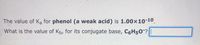 The value of Ka for phenol (a weak acid) is 1.00x10-10.
What is the value of Kb, for its conjugate base, C6H50?
