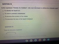 QUESTION 18
In the experiment "Density of a Solution", why was it necessary to calibrate the volumetric pipet?
O To identify the liquid in it
O To remove potential contamiņants
To increase the accuracy of its volume
O To determine the mass of the liquid it dispenses
QUESTION 19
Name the laboratory equipment.
Click Save and Submit to.save and submit. Click Saue All Answers to save all answers.
