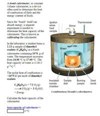 A bomb calorimeter, or constant
volume calorimeter, is a device
often used to determine the heat
of combustion of fuels and the
energy content of foods.
Since the "bomb" itself can
Ignition
wires
heat
sample
Thermometer
absorb energy, a separate
experiment is needed to
determine the heat capacity of the
calorimeter. This is known as
Stirrer
calibrating the calorimeter.
In the laboratory a student burns a
1.13-g sample of dimethyl
oxalate (C,H,04) in a bomb
calorimeter containing 1070. g of
water. The temperature increases
from 24.00 °C to 27.00 °C. The
Water
heat capacity of water is 4.184 J
gl•c-!.
The molar heat of combustion is
-1675 kJ per mole of dimethyl
oxalate.
Insulated
Sample
dish
Burning
sample
Steel
bomb
outside
chamber
C̟H,O4(s) + 7/2 O(g)
→4 CO2(g) + 3 H2O(1)
+ Energy
Combustion (bomb) calorimeter.
Calculate the heat capacity of the
calorimeter.
heat capacity of calorimeter =
J/°C
