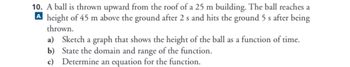 10. A ball is thrown upward from the roof of a 25 m building. The ball reaches a
A height of 45 m above the ground after 2 s and hits the ground 5 s after being
thrown.
a) Sketch a graph that shows the height of the ball as a function of time.
b) State the domain and range of the function.
c) Determine an equation for the function.