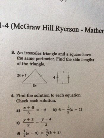 1-4 (McGraw Hill Ryerson - Mather
3. An isosceles triangle and a square have
the same perimeter. Find the side lengths
of the triangle.
0
4. Find the solution to each equation.
Check each solution.
b) 6 = ²/(n − 1)
2x+1
a)
c)
3x
x+6
5
y + 3
2
= -2
y-4
3
d) (k − 3) = (k+ 1)
-